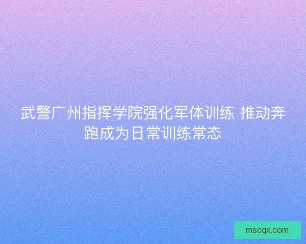 武警广州指挥学院强化军体训练 推动奔跑成为日常训练常态