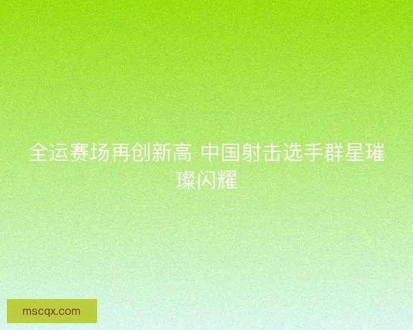 全运赛场再创新高 中国射击选手群星璀璨闪耀