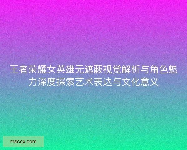 王者荣耀女英雄无遮蔽视觉解析与角色魅力深度探索艺术表达与文化意义