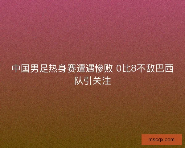 中国男足热身赛遭遇惨败 0比8不敌巴西队引关注