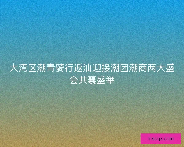 大湾区潮青骑行返汕迎接潮团潮商两大盛会共襄盛举