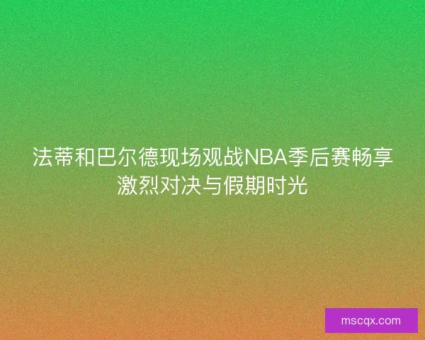 法蒂和巴尔德现场观战NBA季后赛畅享激烈对决与假期时光