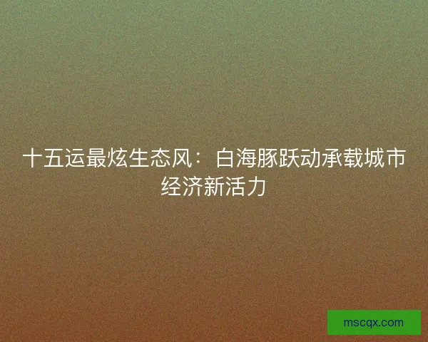 十五运最炫生态风：白海豚跃动承载城市经济新活力