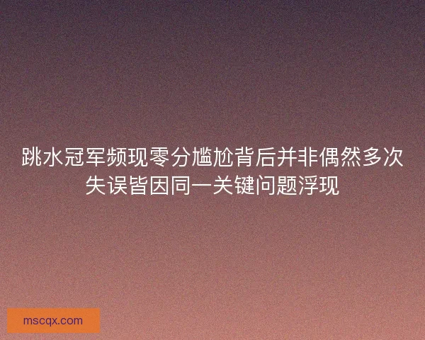 跳水冠军频现零分尴尬背后并非偶然多次失误皆因同一关键问题浮现