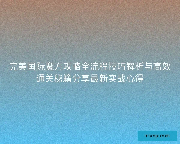 完美国际魔方攻略全流程技巧解析与高效通关秘籍分享最新实战心得