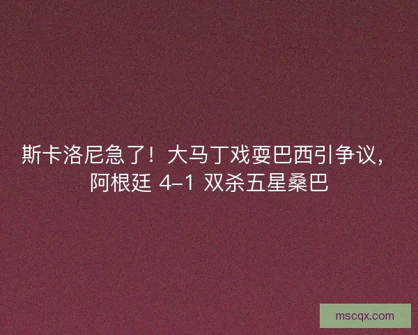 斯卡洛尼急了！大马丁戏耍巴西引争议，阿根廷 4-1 双杀五星桑巴