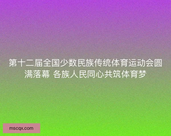 第十二届全国少数民族传统体育运动会圆满落幕 各族人民同心共筑体育梦