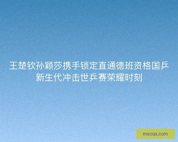 王楚钦孙颖莎携手锁定直通德班资格国乒新生代冲击世乒赛荣耀时刻 王楚钦孙颖莎携手锁定直通德班资格国乒新生代冲击世乒赛荣耀时刻